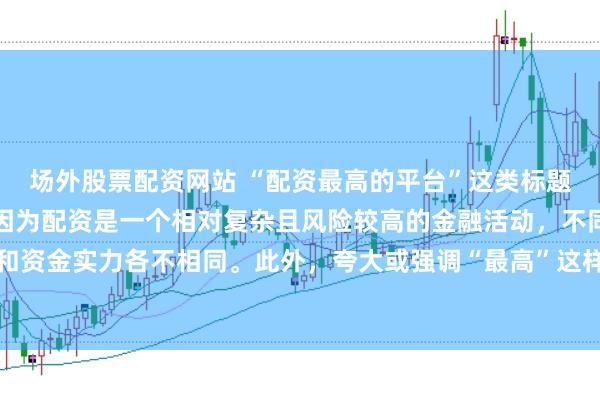 场外股票配资网站 “配资最高的平台”这类标题可能涉及误导性信息，因为配资是一个相对复杂且风险较高的金融活动，不同平台提供的配资服务和资金实力各不相同。此外，夸大或强调“最高”这样的绝对化词汇可能会引起读者的误解和不必要的风险暴露。