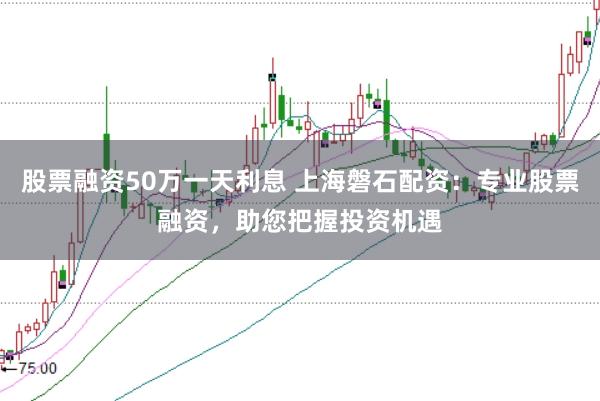 股票融资50万一天利息 上海磐石配资：专业股票融资，助您把握投资机遇
