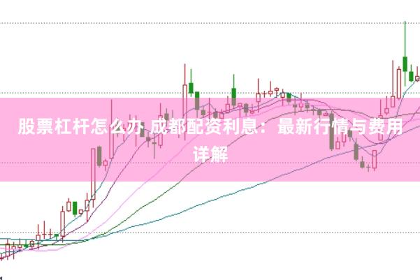 股票杠杆怎么办 成都配资利息：最新行情与费用详解
