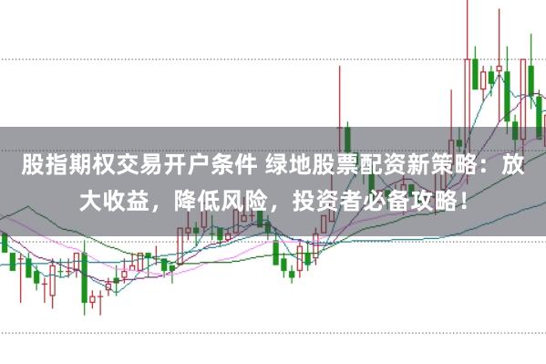 股指期权交易开户条件 绿地股票配资新策略：放大收益，降低风险，投资者必备攻略！