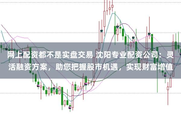 网上配资都不是实盘交易 沈阳专业配资公司：灵活融资方案，助您把握股市机遇，实现财富增值