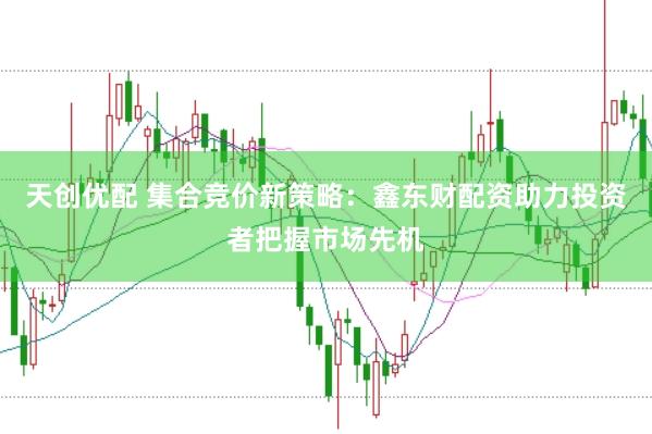 天创优配 集合竞价新策略：鑫东财配资助力投资者把握市场先机