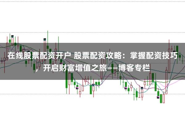 在线股票配资开户 股票配资攻略：掌握配资技巧，开启财富增值之旅——博客专栏
