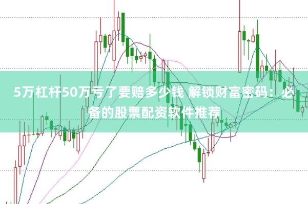 5万杠杆50万亏了要赔多少钱 解锁财富密码：必备的股票配资软件推荐