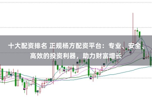 十大配资排名 正规杨方配资平台：专业、安全、高效的投资利器，助力财富增长