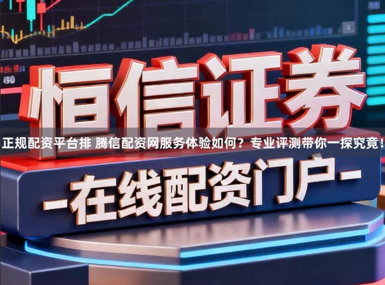 正规配资平台排 腾信配资网服务体验如何？专业评测带你一探究竟！