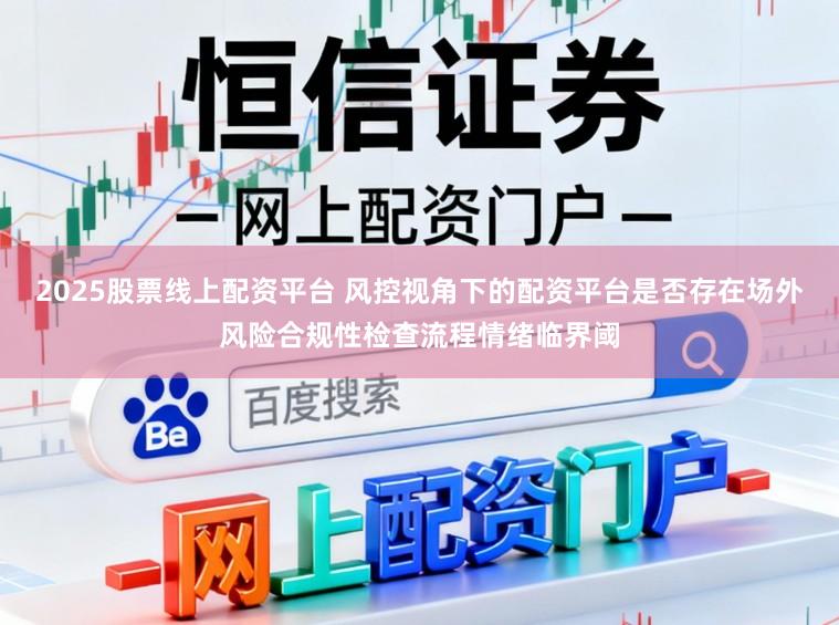 2025股票线上配资平台 风控视角下的配资平台是否存在场外风险合规性检查流程情绪临界阈