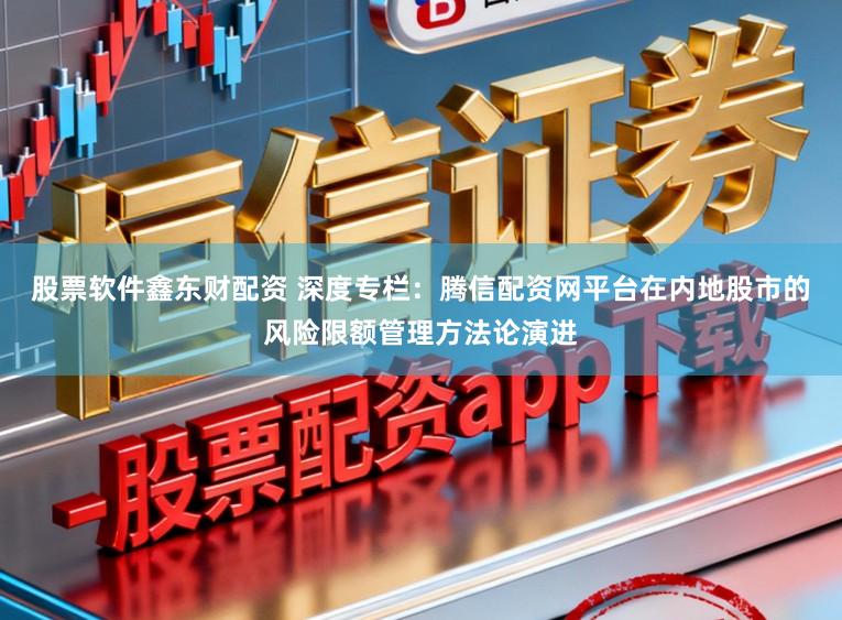股票软件鑫东财配资 深度专栏：腾信配资网平台在内地股市的风险限额管理方法论演进