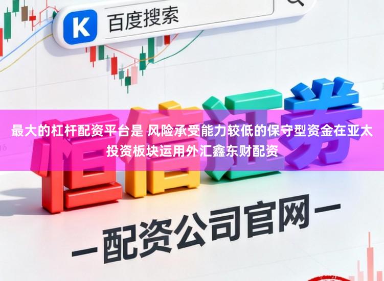 最大的杠杆配资平台是 风险承受能力较低的保守型资金在亚太投资板块运用外汇鑫东财配资