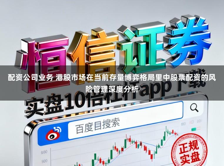 配资公司业务 港股市场在当前存量博弈格局里中股票配资的风险管理深度分析